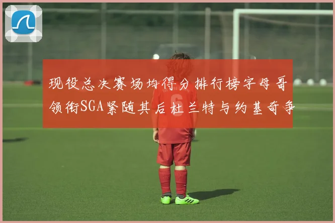 现役总决赛场均得分排行榜字母哥领衔SGA紧随其后杜兰特与约基奇争夺第三名