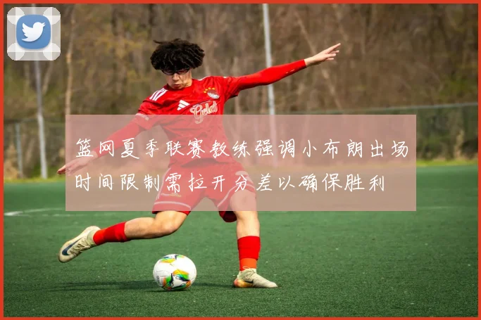 篮网夏季联赛教练强调小布朗出场时间限制需拉开分差以确保胜利