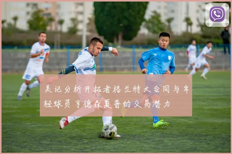 美记分析开拓者格兰特大合同与年轻球员亨德森夏普的交易潜力