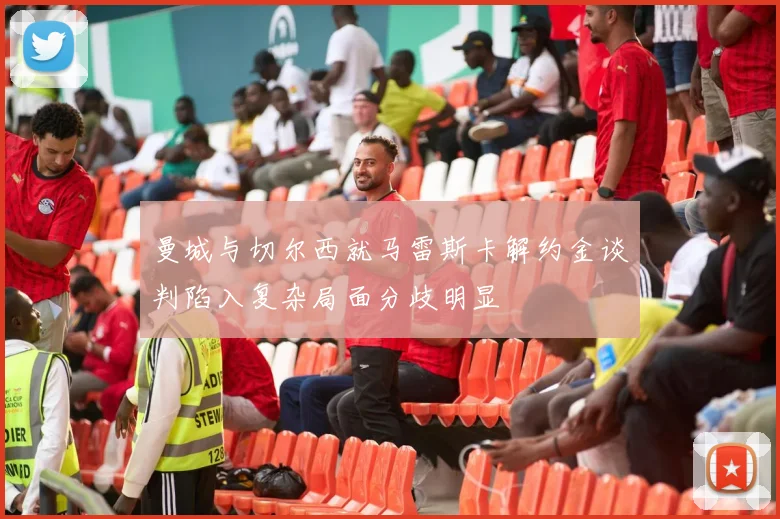 曼城与切尔西就马雷斯卡解约金谈判陷入复杂局面分歧明显