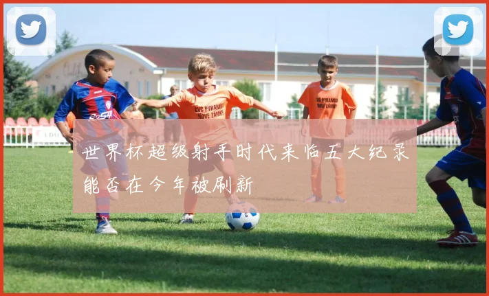 世界杯超级射手时代来临五大纪录能否在今年被刷新