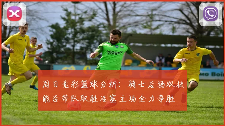 周日竞彩篮球分析：骑士后场双核能否带队取胜活塞主场全力争胜