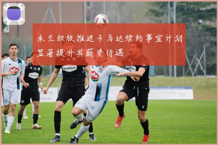 米兰积极推进卡马达续约事宜计划显著提升其薪资待遇