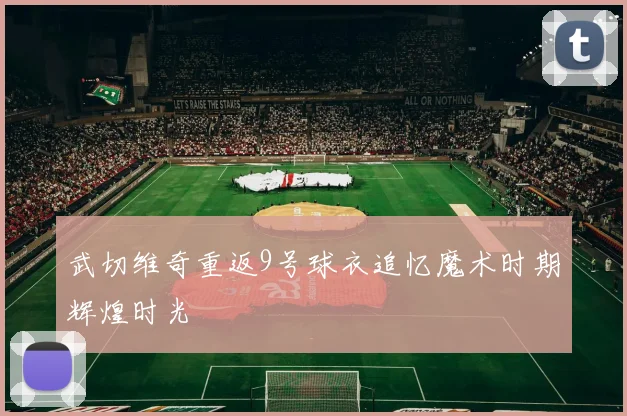 武切维奇重返9号球衣追忆魔术时期辉煌时光