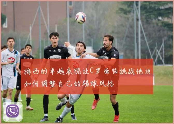 梅西的卓越表现让C罗面临挑战他该如何调整自己的踢球风格