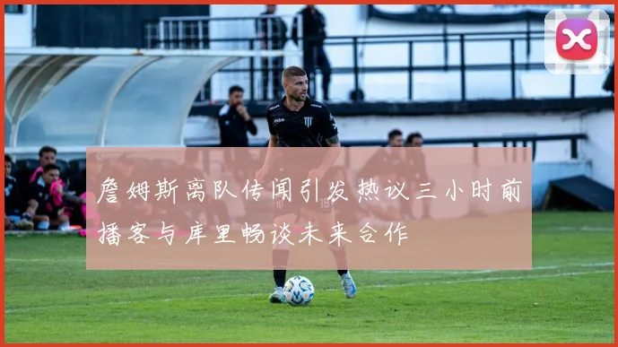 詹姆斯离队传闻引发热议三小时前播客与库里畅谈未来合作