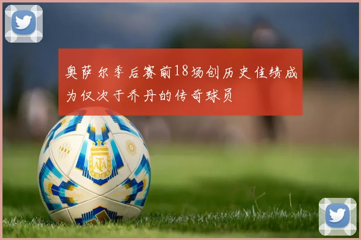 奥萨尔季后赛前18场创历史佳绩成为仅次于乔丹的传奇球员