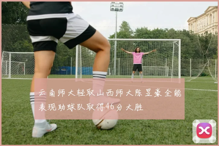 云南师大轻取山西师大陈昱豪全能表现助球队取得46分大胜